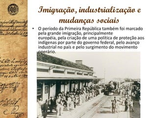 Imigração, industrialização e
mudanças sociais
• O período da Primeira República também foi marcado
pela grande imigração, principalmente
européia, pela criação de uma política de proteção aos
indígenas por parte do governo federal, pelo avanço
industrial no país e pelo surgimento do movimento
operário.
 