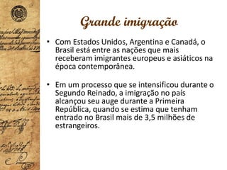 Grande imigração
• Com Estados Unidos, Argentina e Canadá, o
Brasil está entre as nações que mais
receberam imigrantes europeus e asiáticos na
época contemporânea.
• Em um processo que se intensificou durante o
Segundo Reinado, a imigração no país
alcançou seu auge durante a Primeira
República, quando se estima que tenham
entrado no Brasil mais de 3,5 milhões de
estrangeiros.
 