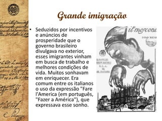 Grande imigração
• Seduzidos por incentivos
e anúncios de
prosperidade que o
governo brasileiro
divulgava no exterior,
esses imigrantes vinham
em busca de trabalho e
melhores condições de
vida. Muitos sonhavam
em enriquecer. Era
comum entre os italianos
o uso da expressão "Fare
l'America (em português,
"Fazer a América"), que
expressava esse sonho.
 