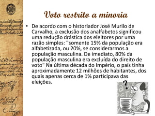 • De acordo com o historiador José Murilo de
Carvalho, a exclusão dos analfabetos significou
uma redução drástica dos eleitores por uma
razão simples: "somente 15% da população era
alfabetizada, ou 20%, se considerarmos a
população masculina. De imediato, 80% da
população masculina era excluída do direito de
voto" Na última década do Império, o país tinha
aproximadamente 12 milhões de habitantes, dos
quais apenas cerca de 1% participava das
eleições.
Voto restrito a minoria
 