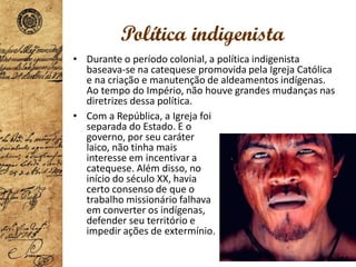 Política indigenista
• Durante o período colonial, a política indigenista
baseava-se na catequese promovida pela Igreja Católica
e na criação e manutenção de aldeamentos indígenas.
Ao tempo do Império, não houve grandes mudanças nas
diretrizes dessa política.
• Com a República, a Igreja foi
separada do Estado. E o
governo, por seu caráter
laico, não tinha mais
interesse em incentivar a
catequese. Além disso, no
início do século XX, havia
certo consenso de que o
trabalho missionário falhava
em converter os indígenas,
defender seu território e
impedir ações de extermínio.
 