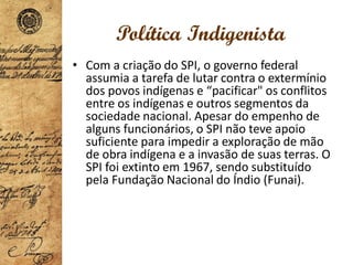 Política Indigenista
• Com a criação do SPI, o governo federal
assumia a tarefa de lutar contra o extermínio
dos povos indígenas e “pacificar" os conflitos
entre os indígenas e outros segmentos da
sociedade nacional. Apesar do empenho de
alguns funcionários, o SPI não teve apoio
suficiente para impedir a exploração de mão
de obra indígena e a invasão de suas terras. O
SPI foi extinto em 1967, sendo substituído
pela Fundação Nacional do Índio (Funai).
 