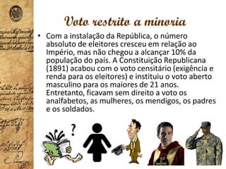 Voto restrito a minoria
• Com a instalação da República, o número
absoluto de eleitores cresceu em relação ao
Império, mas não chegou a alcançar 10% da
população do país. A Constituição Republicana
(1891) acabou com o voto censitário (exigência e
renda para os eleitores) e instituiu o voto aberto
masculino para os maiores de 21 anos.
Entretanto, ficavam sem direito a voto os
analfabetos, as mulheres, os mendigos, os padres
e os soldados.
 
