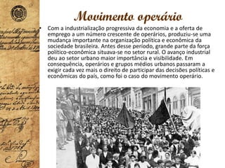 Movimento operário
• Com a industrialização progressiva da economia e a oferta de
emprego a um número crescente de operários, produziu-se uma
mudança importante na organização política e econômica da
sociedade brasileira. Antes desse período, grande parte da força
político-econômica situava-se no setor rural. O avanço industrial
deu ao setor urbano maior importância e visibilidade. Em
consequência, operários e grupos médios urbanos passaram a
exigir cada vez mais o direito de participar das decisões políticas e
econômicas do país, como foi o caso do movimento operário.
 
