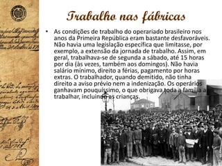 Trabalho nas fábricas
• As condições de trabalho do operariado brasileiro nos
anos da Primeira República eram bastante desfavoráveis.
Não havia uma legislação específica que limitasse, por
exemplo, a extensão da jornada de trabalho. Assim, em
geral, trabalhava-se de segunda a sábado, até 15 horas
por dia (às vezes, também aos domingos). Não havia
salário mínimo, direito a férias, pagamento por horas
extras. O trabalhador, quando demitido, não tinha
direito a aviso prévio nem a indenização. Os operários
ganhavam pouquíssimo, o que obrigava toda a família a
trabalhar, incluindo as crianças.
 