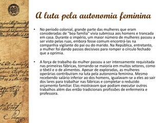 • No período colonial, grande parte das mulheres que eram
consideradas de "boa família" vivia submissa aos homens e trancada
em casa. Durante o império, um maior número de mulheres passou a
ser visto pelas ruas, embora fosse comum encontrá-las na
companhia vigilante do pai ou do marido. Na República, entretanto,
a mulher foi dando passos decisivos para romper o círculo fechado
que a oprimia.
• A força de trabalho da mulher passou a ser intensamente requisitada
nas primeiras fábricas, tornando-se maioria em muitos setores, como
o têxtil e o de alimentos. Apesar de exploradas, as mulheres
operárias contribuíram na luta pela autonomia feminina. Mesmo
recebendo salário inferior ao dos homens, igualavam-se a eles ao sair
dos lares para trabalhar nas fábricas e completar o reduzido
orçamento familiar. Elas mostravam que podiam executar outros
trabalhos além das então tradicionais profissões de enfermeira e
professora.
A luta pela autonomia feminina
 