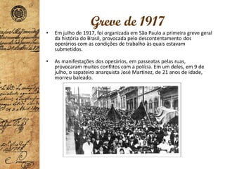 Greve de 1917
• Em julho de 1917, foi organizada em São Paulo a primeira greve geral
da história do Brasil, provocada pelo descontentamento dos
operários com as condições de trabalho às quais estavam
submetidos.
• As manifestações dos operários, em passeatas pelas ruas,
provocaram muitos conflitos com a polícia. Em um deles, em 9 de
julho, o sapateiro anarquista José Martinez, de 21 anos de idade,
morreu baleado.
 