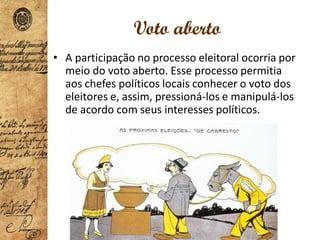 Voto aberto
• A participação no processo eleitoral ocorria por
meio do voto aberto. Esse processo permitia
aos chefes políticos locais conhecer o voto dos
eleitores e, assim, pressioná-los e manipulá-los
de acordo com seus interesses políticos.
 