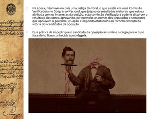• Na época, não havia no país uma Justiça Eleitoral, o que existia era uma Comissão
Verificadora no Congresso Nacional, que julgava os resultados eleitorais que estava
alinhada com os interesses da posição, essa comissão Verificadora poderia distorcer o
resultado das urnas, aprovando, por exemplo, os nomes dos deputados e senadores
que apoiavam o governo (situação) e impondo obstáculos ao reconhecimento da
vitória dos candidatos da oposição.
• Essa prática de impedir que o candidato da oposição assumisse o cargo para o qual
fora eleito ficou conhecida como degola.
 