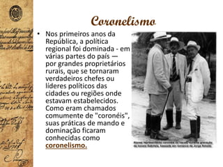 Coronelismo
• Nos primeiros anos da
República, a política
regional foi dominada - em
várias partes do país —
por grandes proprietários
rurais, que se tornaram
verdadeiros chefes ou
líderes políticos das
cidades ou regiões onde
estavam estabelecidos.
Como eram chamados
comumente de "coronéis",
suas práticas de mando e
dominação ficaram
conhecidas como
coronelismo.
 