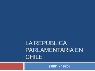 LA REPÚBLICA
PARLAMENTARIA EN
CHILE
(1891 - 1925)
 