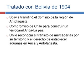 Tratado con Bolivia de 1904
 Bolivia transfirió el dominio de la región de
Antofagasta.
 Compromiso de Chile para constr...