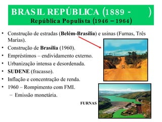 BRASIL REPÚBLICA (1889 -  ) República Populista (1946 – 1964) Construção de estradas ( Belém-Brasília ) e usinas (Furnas, Três Marias). Construção de  Brasília  (1960). Empréstimos – endividamento externo. Urbanização intensa e desordenada. SUDENE  (fracasso). Inflação e concentração de renda. 1960 – Rompimento com FMI. Emissão monetária. FURNAS 