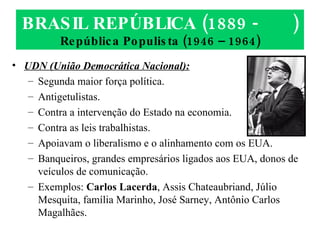 BRASIL REPÚBLICA (1889 -  ) República Populista (1946 – 1964) UDN (União Democrática Nacional): Segunda maior força política. Antigetulistas. Contra a intervenção do Estado na economia. Contra as leis trabalhistas. Apoiavam o liberalismo e o alinhamento com os EUA. Banqueiros, grandes empresários ligados aos EUA, donos de veículos de comunicação. Exemplos:  Carlos Lacerda , Assis Chateaubriand, Júlio Mesquita, família Marinho, José Sarney, Antônio Carlos Magalhães. 