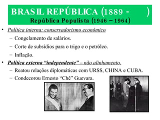 BRASIL REPÚBLICA (1889 -  ) República Populista (1946 – 1964) Política interna: conservadorismo econômico Congelamento de salários. Corte de subsídios para o trigo e o petróleo. Inflação. Política externa “independente”  – não alinhamento. Reatou relações diplomáticas com URSS, CHINA e CUBA. Condecorou Ernesto “Chê” Guevara. 
