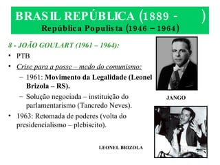 BRASIL REPÚBLICA (1889 -  ) República Populista (1946 – 1964) 8 - JOÃO GOULART (1961 – 1964): PTB Crise para a posse – medo do comunismo: 1961:  Movimento da Legalidade (Leonel Brizola – RS). Solução negociada – instituição do parlamentarismo (Tancredo Neves). 1963: Retomada de poderes (volta do presidencialismo – plebiscito). LEONEL BRIZOLA JANGO 