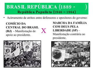 BRASIL REPÚBLICA (1889 -  ) República Populista (1946 – 1964) Acirramento de atritos entre defensores e opositores do governo: COMÍCIO DA CENTRAL DO BRASIL (RJ)   - Manifestação de apoio ao presidente. MARCHA DA FAMÍLIA COM DEUS PELA LIBERDADE (SP)  – Manifestação contrária ao presidente. X 
