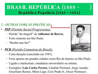 BRASIL REPÚBLICA (1889 -  ) República Populista (1946 – 1964) 2 - OUTRAS FORÇAS POLÍTICAS: PSP  (Partido Social Progressista): Partido “de aluguél” de  Adhemar de Barros . Forte somente em São Paulo. “ Rouba mas faz!” PCB  (Partido Comunista do Brasil): Curta duração (cancelado em 1947). Forte apenas em grandes cidades como Rio de Janeiro ou São Paulo. Ligado a intelectuais, estudantes universitário ou artistas. Exemplos:  Luís Carlos Prestes , Cândido Portinari, Jorge Amado, Graciliano Ramos, Mário Lago, Caio Prado Jr., Oscar Niemeyer. 