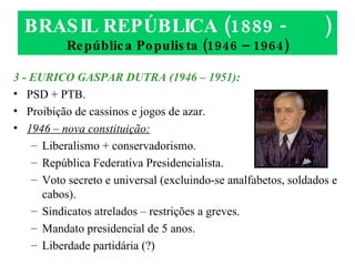BRASIL REPÚBLICA (1889 -  ) República Populista (1946 – 1964) 3 - EURICO GASPAR DUTRA (1946 – 1951): PSD + PTB. Proibição de cassinos e jogos de azar. 1946 – nova constituição: Liberalismo + conservadorismo. República Federativa Presidencialista. Voto secreto e universal (excluindo-se analfabetos, soldados e cabos). Sindicatos atrelados – restrições a greves. Mandato presidencial de 5 anos. Liberdade partidária (?) 