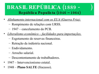 BRASIL REPÚBLICA (1889 -  ) República Populista (1946 – 1964) Alinhamento internacional com os EUA (Guerra Fria): Rompimento de relações com URSS. 1947 – cancelamento do PCB. Liberalismo econômico – facilidades para importações. Esgotamento de reservas financeiras. Retração da indústria nacional. Endividamento. Arrocho salarial. Descontentamento de trabalhadores. 1947 – Intervencionismo estatal. 1948 –  Plano SALTE  (fracasso). 