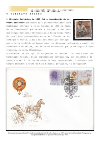 D A R E V O L U Ç Ã O F R A N C E S A À I M P L A N T A Ç Ã O
D A R E P U B L I C A E M P O R T U G A L
O U L T I M A T O I N G L Ê S
O Ultimato Britânico de 1890 foi a comunicação do go-
verno britânico (chefiado pelo primeiro-ministro Lord
Salisbury) entregue a 11 de janeiro de 1890 na forma
de um “Memorando” que exigia a Portugal a retirada
das forças militares chefiadas pelo Major Serpa Pinto
do território compreendido entre as colónias de Mo-
çambique e Angola. A zona era reclamada por Portugal,
que a havia incluído no famoso mapa cor-de-rosa, reclamando a partir da
conferência de Berlim, uma faixa de território que ia de Angola à con-
tracosta, ou seja, Moçambique.
A concessão de Portugal às exigências britânicas foi vista como uma
humilhação nacional pelos republicanos portugueses, que acusaram o go-
verno e o rei D. Carlos de serem os seus responsáveis. O ultimato bri-
tânico inspirou a letra do hino nacional português, “A Portuguesa”.
Sobrescrito com carimbo de 1.º dia de circulação da série de selos alusivos ao 125.º aniversário da Sociedade Portuguesa de
Geografia de Lisboa, no qual está retratado Serpa Pinto
 