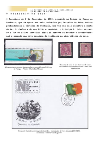 D A R E V O L U Ç Ã O F R A N C E S A À I M P L A N T A Ç Ã O
D A R E P U B L I C A E M P O R T U G A L
O R E G I C Í D I O D E 1 9 0 8
O Regicídio de 1 de fevereiro de 1908, ocorrido em Lisboa na Praça do
Comércio, que na época era mais conhecida por Terreiro do Paço, marcou
profundamente a história de Portugal, uma vez que dele resultou a morte
do Rei D. Carlos e do seu filho e herdeiro, o Príncipe D. Luís, marcan-
do o fim da última tentativa séria de reforma da Monarquia Constitucio-
nal e gerando uma nova escalada de violência na vida pública do país.
Sobrescrito ilustrado com imagem do regicídio e marca de dia de Faro, datada de 2008/02/01,
assinalando o centenário do Regicídio
Selo alusivo ao centenário das campanhas oceanográficas de D. Carlos
de Portugal e Príncipe Alberto I do Mónaco
Dois selos de taxas 25 reis alusivos a D. Carlos,
um com taxa devidamente colocada e outro com
taxa invertida
 