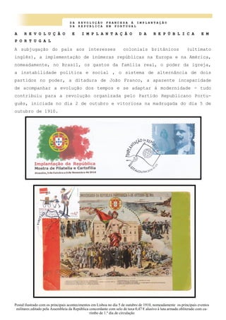 D A R E V O L U Ç Ã O F R A N C E S A À I M P L A N T A Ç Ã O
D A R E P U B L I C A E M P O R T U G A L
A R E V O L U Ç Ã O E I M P L A N T A Ç Ã O D A R E P Ú B L I C A E M
P O R T U G A L
A subjugação do país aos interesses coloniais britânicos (ultimato
inglês), a implementação de inúmeras repúblicas na Europa e na América,
nomeadamente, no Brasil, os gastos da família real, o poder da igreja,
a instabilidade politica e social , o sistema de alternância de dois
partidos no poder, a ditadura de João Franco, a aparente incapacidade
de acompanhar a evolução dos tempos e se adaptar à modernidade - tudo
contribuiu para a revolução organizada pelo Partido Republicano Portu-
guês, iniciada no dia 2 de outubro e vitoriosa na madrugada do dia 5 de
outubro de 1910.
Postal ilustrado com os principais acontecimentos em Lisboa no dia 5 de outubro de 1910, nomeadamente os principais eventos
militares editado pela Assembleia da República concordante com selo de taxa 0,47 € alusivo à luta armada obliterado com ca-
rimbo de 1.º dia de circulação
 