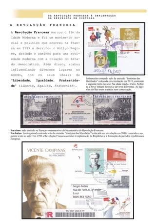 D A R E V O L U Ç Ã O F R A N C E S A À I M P L A N T A Ç Ã O
D A R E P U B L I C A E M P O R T U G A L
A R E V O L U Ç Ã O F R A N C E S A
A Revolução Francesa marcou o fim da
Idade Moderna e foi um movimento so-
cial e político que ocorreu na Fran-
ça em 1789 e derrubou o Antigo Regi-
me, abrindo o caminho para uma soci-
edade moderna com a criação do Esta-
do democrático. Além disso, acabou
influenciando diversos lugares no
mundo, com os seus ideais de
“Liberdade, Igualdade, Fraternida-
de” (Liberté, Egalité, Fraternité).
Sobrescrito contendo selo da emissão “histórias das
liberdades” colocada em circulação em 2010, contendo
o seguinte texto no selo: Na idade média Clero, Nobre-
za e Povo tinham direitos e deveres diferentes. As deci-
sões do Rei eram acatadas sem contestação.
Em cima: selo emitido na França comemorativo do bicentenário da Revolução Francesa.
Em baixo: Inteiro postal contendo selo da emissão “histórias das liberdades” colocada em circulação em 2010, contendo o se-
guinte texto no selo: Em 1789 a Revolução Francesa conduz à implantação da República e á formação de partidos republicanos
europeus.
 