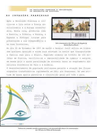 D A R E V O L U Ç Ã O F R A N C E S A À I M P L A N T A Ç Ã O
D A R E P U B L I C A E M P O R T U G A L
A S I N V A S Õ E S F R A N C E S A S
Após a Revolução Francesa e ini-
ciou-se a luta entre a França re-
volucionária e a Europa conserva-
dora. Nesta luta, potências como
a Áustria, a Prússia, a Rússia, a
Espanha e Portugal lutaram para
preservarem a sua independência e
as suas fronteiras.
Selo comemorativo dos 200 anos da chegada da
família Real ao Brasil.
Sobrescrito contendo carimbo comemorativo e selo personalizado alusivo às comemorações
dos 200 anos de Olhão da Restauração.
No dia 30 de Novembro de 1807 de manhã o General Junot entrou em Lisboa
sem qualquer oposição e ainda terá avistado os navios que transportavam
a família real para o Brasil. Napoleão ordenou um tributo de 100 mi-
lhões de francos, verificou-se a impossibilidade de cumprir o exigido
em moeda pois a quase paralisação da economia levou ao esgotamento dos
recursos económicos do País e à miséria.
O descontentamento da população portuguesa perante a atuação das forças
ocupantes transformou-se rapidamente em ódio aos franceses. De uma ati-
tude de quase apatia passou-se à insurreição geral por todo o país.
 