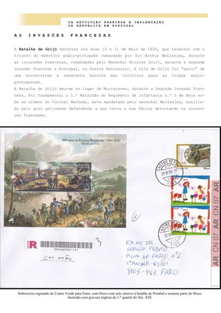 D A R E V O L U Ç Ã O F R A N C E S A À I M P L A N T A Ç Ã O
D A R E P U B L I C A E M P O R T U G A L
A S I N V A S Õ E S F R A N C E S A S
A Batalha de Grijó decorreu nos dias 10 e 11 de Maio de 1809, que terminou com o
triunfo do exército anglo-português comandado por Sir Arthur Wellesley, durante
as incursões francesas, comandadas pelo Marechal Nicolas Soult, durante a segunda
invasão francesa a Portugal, na Guerra Peninsular. A Vila de Grijó foi “palco” de
uma enormíssima e sangrenta batalha mas vitoriosa para as tropas anglo-
portuguesas.
A Batalha de Grijó deu-se no lugar de Murraceses, durante a Segunda Invasão Fran-
cesa. Foi fundamental o 1.º Batalhão do Regimento de Infantaria n.º 3 de Beja so-
be as ordens do Coronel Machado, este mandatado pelo marechal Wellesley, auxilia-
do pelo povo grijoense defendendo a sua terra a sua Pátria derrotando os invaso-
res franceses.
Sobrescrito registado de Castro Verde para Estoi, com bloco com selo alusivo à batalha de Pombal e restante parte do bloco
ilustrado com gravura inglesa do 1.º quartel do Séc. XIX
 