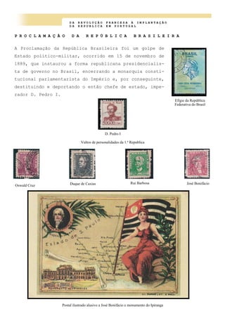D A R E V O L U Ç Ã O F R A N C E S A À I M P L A N T A Ç Ã O
D A R E P U B L I C A E M P O R T U G A L
P R O C L A M A Ç Ã O D A R E P Ú B L I C A B R A S I L E I R A
A Proclamação da República Brasileira foi um golpe de
Estado político-militar, ocorrido em 15 de novembro de
1889, que instaurou a forma republicana presidencialis-
ta de governo no Brasil, encerrando a monarquia consti-
tucional parlamentarista do Império e, por conseguinte,
destituindo e deportando o então chefe de estado, impe-
rador D. Pedro I.
Efígie da República
Federativa do Brasil
D. Pedro I
Oswald Cruz Duque de Caxias Rui Barbosa José Bonifácio
Vultos de personalidades da 1.ª Republica
Postal ilustrado alusivo a José Bonifácio e monumento do Ipiranga
 