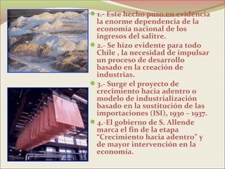 1.- Este hecho puso en evidencia
 la enorme dependencia de la
 economía nacional de los
 ingresos del salitre.
2.- Se hizo evidente para todo
 Chile , la necesidad de impulsar
 un proceso de desarrollo
 basado en la creación de
 industrias.
3.- Surge el proyecto de
 crecimiento hacia adentro o
 modelo de industrialización
 basado en la sustitución de las
 importaciones (ISI), 1930 – 1937.
4.-El gobierno de S. Allende
 marca el fin de la etapa
 “Crecimiento hacia adentro” y
 de mayor intervención en la
 economía.
 