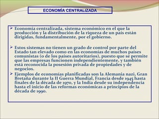 ECONOMÍA CENTRALIZADA



 Economía centralizada, sistema económico en el que la
  producción y la distribución de la riqueza de un país están
  dirigidas, fundamentalmente, por el gobierno.

 Estos sistemas no tienen un grado de control por parte del
  Estado tan elevado como en las economías de muchos países
  comunistas (o de los países autoritarios), puesto que se permite
  que las empresas funcionen independientemente, y también
  está reconocida la posesión privada de propiedades y de
  negocios.
 Ejemplos de economías planificadas son la Alemania nazi, Gran
  Bretaña durante la II Guerra Mundial, Francia desde 1945 hasta
  finales de la década de 1970, y la India desde su independencia
  hasta el inicio de las reformas económicas a principios de la
  década de 1990.
 