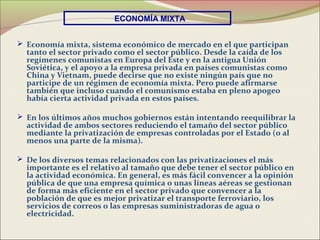 ECONOMÍA MIXTA


 Economía mixta, sistema económico de mercado en el que participan
  tanto el sector privado como el sector público. Desde la caída de los
  regímenes comunistas en Europa del Este y en la antigua Unión
  Soviética, y el apoyo a la empresa privada en países comunistas como
  China y Vietnam, puede decirse que no existe ningún país que no
  participe de un régimen de economía mixta. Pero puede afirmarse
  también que incluso cuando el comunismo estaba en pleno apogeo
  había cierta actividad privada en estos países.

 En los últimos años muchos gobiernos están intentando reequilibrar la
  actividad de ambos sectores reduciendo el tamaño del sector público
  mediante la privatización de empresas controladas por el Estado (o al
  menos una parte de la misma).

 De los diversos temas relacionados con las privatizaciones el más
  importante es el relativo al tamaño que debe tener el sector público en
  la actividad económica. En general, es más fácil convencer a la opinión
  pública de que una empresa química o unas líneas aéreas se gestionan
  de forma más eficiente en el sector privado que convencer a la
  población de que es mejor privatizar el transporte ferroviario, los
  servicios de correos o las empresas suministradoras de agua o
  electricidad.
 