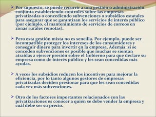  Por supuesto, se puede recurrir a una gestión o administración
  conjunta estableciendo controles sobre las empresas
  privatizadas o concediendo subvenciones o subsidios estatales
  para asegurar que se garantizan los servicios de interés público
  (por ejemplo, el mantenimiento de servicios de correos en
  zonas rurales remotas).

 Pero esta gestión mixta no es sencilla. Por ejemplo, puede ser
  incompatible proteger los intereses de los consumidores y
  conseguir dinero para invertir en la empresa. Además, si se
  conceden subvenciones es posible que muchas se sientan
  atraídas a ejercer presión sobre el Gobierno para que declare su
  empresa como de interés público y les sean concedidas más
  ayudas.

 A veces los subsidios reducen los incentivos para mejorar la
  eficiencia, por lo tanto algunos gestores de empresas
  privatizadas deciden presionar para que les sean concedidas
  cada vez más subvenciones.

 Otro de los factores importantes relacionados con las
  privatizaciones es conocer a quién se debe vender la empresa y
  cuál debe ser su precio.
 