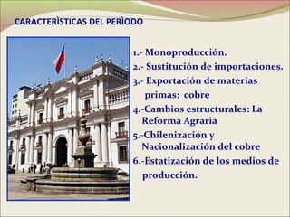 CARACTERÌSTICAS DEL PERÌODO


                        1.- Monoproducción.
                        2.- Sustitución de importaciones.
                        3.- Exportación de materias
                            primas: cobre
                        4.-Cambios estructurales: La
                           Reforma Agraria
                        5.-Chilenización y
                           Nacionalización del cobre
                        6.-Estatización de los medios de
                           producción.
 