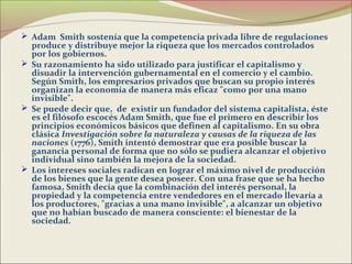  Adam Smith sostenía que la competencia privada libre de regulaciones
  produce y distribuye mejor la riqueza que los mercados controlados
  por los gobiernos.
 Su razonamiento ha sido utilizado para justificar el capitalismo y
  disuadir la intervención gubernamental en el comercio y el cambio.
  Según Smith, los empresarios privados que buscan su propio interés
  organizan la economía de manera más eficaz "como por una mano
  invisible".
 Se puede decir que, de existir un fundador del sistema capitalista, éste
  es el filósofo escocés Adam Smith, que fue el primero en describir los
  principios económicos básicos que definen al capitalismo. En su obra
  clásica Investigación sobre la naturaleza y causas de la riqueza de las
  naciones (1776), Smith intentó demostrar que era posible buscar la
  ganancia personal de forma que no sólo se pudiera alcanzar el objetivo
  individual sino también la mejora de la sociedad.
 Los intereses sociales radican en lograr el máximo nivel de producción
  de los bienes que la gente desea poseer. Con una frase que se ha hecho
  famosa, Smith decía que la combinación del interés personal, la
  propiedad y la competencia entre vendedores en el mercado llevaría a
  los productores, "gracias a una mano invisible", a alcanzar un objetivo
  que no habían buscado de manera consciente: el bienestar de la
  sociedad.
 