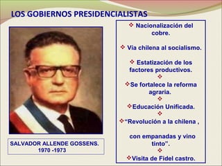 LOS GOBIERNOS PRESIDENCIALISTAS
                                Nacionalización del
                                      cobre.

                             Vía chilena al socialismo.

                               Estatización de los
                              factores productivos.
                                        
                             Se fortalece la reforma
                                     agraria.
                                        
                              Educación Unificada.
                                        
                            “Revolución a la chilena ,

                               con empanadas y vino
SALVADOR ALLENDE GOSSENS.             tinto”.
       1970 -1973                       
                              Visita de Fidel castro.
 