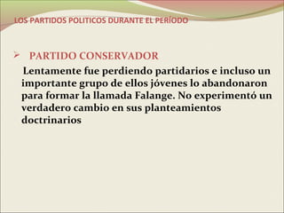 LOS PARTIDOS POLITICOS DURANTE EL PERÍODO



 PARTIDO CONSERVADOR
 Lentamente fue perdiendo partidarios e incluso un
 importante grupo de ellos jóvenes lo abandonaron
 para formar la llamada Falange. No experimentó un
 verdadero cambio en sus planteamientos
 doctrinarios
 
