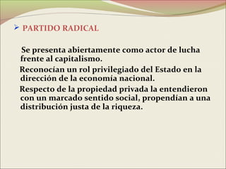  PARTIDO RADICAL

 Se presenta abiertamente como actor de lucha
 frente al capitalismo.
 Reconocían un rol privilegiado del Estado en la
 dirección de la economía nacional.
 Respecto de la propiedad privada la entendieron
 con un marcado sentido social, propendían a una
 distribución justa de la riqueza.
 