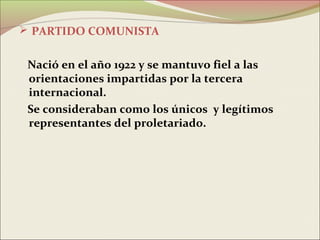  PARTIDO COMUNISTA


 Nació en el año 1922 y se mantuvo fiel a las
 orientaciones impartidas por la tercera
 internacional.
 Se consideraban como los únicos y legítimos
 representantes del proletariado.
 
