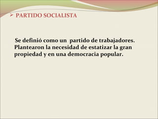  PARTIDO SOCIALISTA



 Se definió como un partido de trabajadores.
 Plantearon la necesidad de estatizar la gran
 propiedad y en una democracia popular.
 