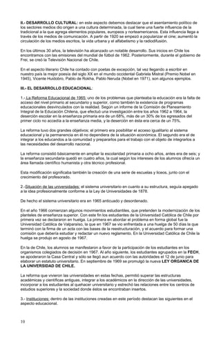 II.- DESARROLLO CULTURAL: en este aspecto debemos destacar que el asentamiento político de
los sectores medios dio origen a una cultura determinada, la cual tiene una fuerte influencia de la
tradicional a la que agrega elementos populares, europeos y norteamericanos. Esta influencia llega a
través de los medios de comunicación. A partir de 1920 se empezó a popularizar el cine; aumentó la
circulación de los medios escritos, la vida urbana y el alfabetismo y la radiodifusión.
En los últimos 30 años, la televisión ha alcanzado un notable desarrollo. Sus inicios en Chile los
encontramos con las emisiones del mundial de fútbol de 1962. Posteriormente, durante el gobierno de
Frei, se creó la Televisión Nacional de Chile.
En el aspecto literario Chile ha contado con poetas de excepción, tal vez llegando a escribir en
nuestro país la mejor poesía del siglo XX en el mundo occidental Gabriela Mistral (Premio Nobel en
1945), Vicente Huidobro, Pablo de Rokha, Pablo Neruda (Nobel en 1971), son algunos ejemplos.
III.- EL DESARROLLO EDUCACIONAL:
1.- La Reforma Educacional de 1965: uno de los problemas que planteaba la educación era la falta de
acceso del nivel primario al secundario y superior, como también la existencia de programas
educacionales desvinculados con la realidad. Según un informe de la Comisión de Planeamiento
Integral de la Educación Chilena, que efectuó una investigación entre los años 1962 a 1964, la
deserción escolar en la enseñanza primaria era de un 68%, más de un 30% de los egresados del
primer ciclo no accedía a la enseñanza media, y la deserción en ésta era cerca de un 75%.
La reforma tuvo dos grandes objetivos; el primero era posibilitar el acceso igualitario al sistema
educacional y la permanencia en él no dependiera de la situación económica. El segundo era el de
integrar a los educandos a la comunidad y prepararlos para el trabajo con el objeto de integrarlos a
las necesidades del desarrollo nacional.
La reforma consistió básicamente en ampliar la escolaridad primaria a ocho años, antes era de seis; y
la enseñanza secundaria quedó en cuatro años, la cual según los intereses de los alumnos ofrecía un
área llamada científico humanista y otra técnico profesional.
Esta modificación significaba también la creación de una serie de escuelas y liceos, junto con el
crecimiento del profesorado.
2.-Situación de las universidades: el sistema universitario en cuanto a su estructura, seguía apegado
a la idea profesionalmente conforme a la Ley de Universidades de 1878.
De hecho el sistema universitario era en 1965 anticuado y desordenado.
En el año 1966 comienzan algunos movimientos estudiantiles, que pretenden la modernización de los
planteles de enseñanza superior. Con este fin los estudiantes de la Universidad Católica de Chile por
primera vez se declararon en huelga. La primera en abordar el problema en forma global fue la
Universidad Católica de Valparaíso, la que en 1967 se vio enfrentada a una huelga de 50 días la que
terminó con la firma de un acta con las bases de la reestructuración, y el acuerdo para formar una
comisión que debería estudiar y redactar un nuevo reglamento. En la Universidad Católica de Chile la
huelga se produjo en agosto de 1967.
En la de Chile, los alumnos se manifestaron a favor de la participación de los estudiantes en los
organismos colegiados de decisión en 1967. Al año siguiente, los estudiantes agrupados en la FECH,
se apoderaron la Casa Central y sólo se llegó aun acuerdo con las autoridades el 12 de junio para
elaborar un estatuto universitario. En septiembre de 1969 se promulgó la nueva LEY ORGANICA DE
LA UNIVERSIDAD DE CHILE.
La reforma que vivieron las universidades en estas fechas, permitió superar las estructuras
académicas y científicas antiguas, integrar a los académicos en la dirección de las universidades,
incorporar a los estudiantes al quehacer universitario y estrechó las relaciones entre los centros de
estudios superiores y la sociedad donde éstos se encontraban insertos.
3.- Instituciones: dentro de las instituciones creadas en este período destacan las siguientes en el
aspecto educacional.
10
 