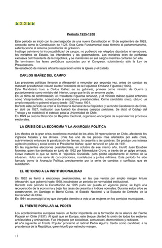 Periodo 1925-1958
Este período se inició con la promulgación de una nueva Constitución el 18 de septiembre de 1925,
conocida como la Constitución de 1925. Esta Carta Fundamental puso término al parlamentarismo,
estableciendo el sistema presidencial de gobierno.
Instituyó asimismo la incompatibilidad de cargos, no pudiendo ser elegidos diputados ni senadores,
los ministros de Estado, los intendentes y los gobernadores. Los ministros eran de confianza
exclusiva del Presidente de la República, y se mantenían en sus cargos mientras contaran con ella.
Se terminaron las leyes periódicas aprobadas por el Congreso, subsistiendo sólo la Ley de
Presupuestos.
Se estableció de manera oficial la separación entre la Iglesia y el Estado.
CARLOS IBAÑEZ DEL CAMPO
Las presiones políticas llevaron a Alessandri a renunciar por segunda vez, antes de concluir su
mandato presidencial; resultó electo Presidente de la República Emiliano Figueroa (1925).
Este Mandatario tuvo a Carlos Ibáñez en su gabinete, primero como ministro de Guerra y
posteriormente como ministro del Interior, cargo que le dio un enorme poder.
En un clima de confrontación, el Presidente Figueroa renunció, y el ministro Ibáñez quedó entonces
como Vicepresidente, convocando a elecciones presidenciales. Como candidato único, obtuvo un
amplio respaldo y gobernó el país desde 1927 hasta 1931.
Durante este período se creó la Contraloría General de la República y se fundó Carabineros de Chile,
en abril de 1927, institución que fusionó los diversos cuerpos policiales. Se dictó el Código del
Trabajo y se estableció el estatuto para la Universidad de Chile.
En 1929 se creó la Dirección de Registro Electoral, organismo encargado de supervisar los procesos
electorales.
LA CRISIS DE LA ECONOMÍA Y LA ANARQUÍA POLÍTICA
Los efectos de la gran crisis económica mundial de los años 30 repercutieron en Chile, afectando los
ingresos fiscales y las divisas. Chile fue uno de los países más afectados por esta crisis,
sobreviniendo entonces la paralización de faenas, la cesantía y las quiebras. Se produjo una intensa
agitación política y social contra el Presidente Ibáñez, quien renunció en julio de 1931.
En las siguientes elecciones presidenciales, en octubre de ese mismo año, triunfó Juan Esteban
Montero, quien fue derribado en junio de 1932 por Marmaduke Grove, a través de un golpe armado.
Grove instauró lo que se llamó la República Socialista, pero perdió rápidamente el control de la
situación. Hubo una serie de conspiraciones, cuartelazos y juntas militares. Este período ha sido
llamado como la Anarquía Política, precisamente por la serie de cambios y conflictos que se
sucedieron.
EL RETORNO A LA INSTITUCIONALIDAD
En 1932 se llamó a elecciones presidenciales, en las que venció por amplio margen Arturo
Alessandri, que gobernó hasta 1938, iniciándose un período de normalidad institucional.
Durante este período la Constitución de 1925 pudo ser puesta en vigencia plena; se logró una
recuperación de la economía y bajar las tasas de cesantía a índices normales. Durante estos años se
construyeron, en Santiago el Barrio Cívico, el Estadio Nacional y la Escuela de Derecho de la
Universidad de Chile.
En 1934 se promulgó la ley que otorgaba derecho a voto a las mujeres en los comicios municipales.
EL FRENTE POPULAR AL PODER
Los acontecimientos europeos fueron un factor importante en la formación de la alianza del Frente
Popular en Chile (1937). Al igual que en Europa, este bloque planteó la unión de todos los sectores
antifascistas y antinazistas. Fue integrado por socialistas, comunistas, democráticos y radicales.
Al año siguiente el Frente Popular proclamó al radical Pedro Aguirre Cerda como candidato a la
presidencia de la República, quien triunfó por estrecho margen.
13
 