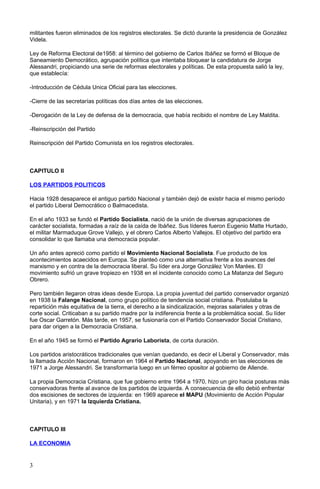 militantes fueron eliminados de los registros electorales. Se dictó durante la presidencia de González
Videla.
Ley de Reforma Electoral de1958: al término del gobierno de Carlos Ibáñez se formó el Bloque de
Saneamiento Democrático, agrupación política que intentaba bloquear la candidatura de Jorge
Alessandri, propiciando una serie de reformas electorales y políticas. De esta propuesta salió la ley,
que establecía:
-Introducción de Cédula Unica Oficial para las elecciones.
-Cierre de las secretarías políticas dos días antes de las elecciones.
-Derogación de la Ley de defensa de la democracia, que había recibido el nombre de Ley Maldita.
-Reinscripción del Partido
Reinscripción del Partido Comunista en los registros electorales.
CAPITULO II
LOS PARTIDOS POLITICOS
Hacia 1928 desaparece el antiguo partido Nacional y también dejó de existir hacia el mismo período
el partido Liberal Democrático o Balmacedista.
En el año 1933 se fundó el Partido Socialista, nació de la unión de diversas agrupaciones de
carácter socialista, formadas a raíz de la caída de Ibáñez. Sus líderes fueron Eugenio Matte Hurtado,
el militar Marmaduque Grove Vallejo, y el obrero Carlos Alberto Vallejos. El objetivo del partido era
consolidar lo que llamaba una democracia popular.
Un año antes apreció como partido el Movimiento Nacional Socialista. Fue producto de los
acontecimientos acaecidos en Europa. Se planteó como una alternativa frente a los avances del
marxismo y en contra de la democracia liberal. Su líder era Jorge González Von Marées. El
movimiento sufrió un grave tropiezo en 1938 en el incidente conocido como La Matanza del Seguro
Obrero.
Pero también llegaron otras ideas desde Europa. La propia juventud del partido conservador organizó
en 1938 la Falange Nacional, como grupo político de tendencia social cristiana. Postulaba la
repartición más equitativa de la tierra, el derecho a la sindicalización, mejoras salariales y otras de
corte social. Criticaban a su partido madre por la indiferencia frente a la problemática social. Su líder
fue Oscar Garretón. Más tarde, en 1957, se fusionaría con el Partido Conservador Social Cristiano,
para dar origen a la Democracia Cristiana.
En el año 1945 se formó el Partido Agrario Laborista, de corta duración.
Los partidos aristocráticos tradicionales que venían quedando, es decir el Liberal y Conservador, más
la llamada Acción Nacional, formaron en 1964 el Partido Nacional, apoyando en las elecciones de
1971 a Jorge Alessandri. Se transformaría luego en un férreo opositor al gobierno de Allende.
La propia Democracia Cristiana, que fue gobierno entre 1964 a 1970, hizo un giro hacia posturas más
conservadoras frente al avance de los partidos de izquierda. A consecuencia de ello debió enfrentar
dos escisiones de sectores de izquierda: en 1969 aparece el MAPU (Movimiento de Acción Popular
Unitaria), y en 1971 la Izquierda Cristiana.
CAPITULO III
LA ECONOMIA
3
 