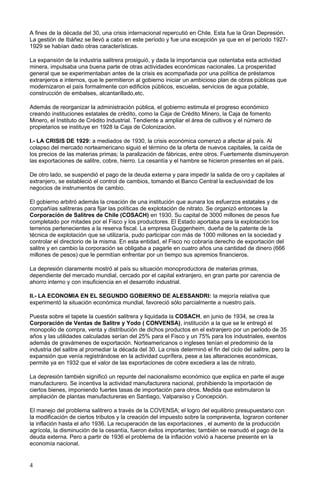A fines de la década del 30, una crisis internacional repercutió en Chile. Esta fue la Gran Depresión.
La gestión de Ibáñez se llevó a cabo en este período y fue una excepción ya que en el período 1927-
1929 se habían dado otras características.
La expansión de la industria salitrera prosiguió, y dada la importancia que ostentaba esta actividad
minera, impulsaba una buena parte de otras actividades económicas nacionales. La prosperidad
general que se experimentaban antes de la crisis es acompañada por una política de préstamos
extranjeros e internos, que le permitieron al gobierno iniciar un ambicioso plan de obras públicas que
modernizaron el país formalmente con edificios públicos, escuelas, servicios de agua potable,
construcción de embalses, alcantarillado,etc.
Además de reorganizar la administración pública, el gobierno estimula el progreso económico
creando instituciones estatales de crédito, como la Caja de Crédito Minero, la Caja de fomento
Minero, el Instituto de Crédito Industrial. Tendiente a ampliar el área de cultivos y el número de
propietarios se instituye en 1928 la Caja de Colonización.
I.- LA CRISIS DE 1929: a mediados de 1930, la crisis económica comenzó a afectar al país. Al
colapso del mercado norteamericano siguió el término de la oferta de nuevos capitales, la caída de
los precios de las materias primas; la paralización de fábricas, entre otros. Fuertemente disminuyeron
las exportaciones de salitre, cobre, hierro. La cesantía y el hambre se hicieron presentes en el país.
De otro lado, se suspendió el pago de la deuda externa y para impedir la salida de oro y capitales al
extranjero, se estableció el control de cambios, tomando el Banco Central la exclusividad de los
negocios de instrumentos de cambio.
El gobierno arbitró además la creación de una institución que aunara los esfuerzos estatales y de
compañías salitreras para fijar las políticas de explotación de nitrato. Se organizó entonces la
Corporación de Salitres de Chile (COSACH) en 1930. Su capital de 3000 millones de pesos fue
completado por mitades por el Fisco y los productores. El Estado aportaba para la explotación los
terrenos pertenecientes a la reserva fiscal. La empresa Guggenheim, dueña de la patente de la
técnica de explotación que se utilizaría, pudo participar con más de 1000 millones en la sociedad y
controlar el directorio de la misma. En esta entidad, el Fisco no cobraría derecho de exportación del
salitre y en cambio la corporación se obligaba a pagarle en cuatro años una cantidad de dinero (666
millones de pesos) que le permitían enfrentar por un tiempo sus apremios financieros.
La depresión claramente mostró al país su situación monoproductora de materias primas,
dependiente del mercado mundial, cercado por el capital extranjero, en gran parte por carencia de
ahorro interno y con insuficiencia en el desarrollo industrial.
II.- LA ECONOMIA EN EL SEGUNDO GOBIERNO DE ALESSANDRI: la mejoría relativa que
experimentó la situación económica mundial, favoreció sólo parcialmente a nuestro país.
Puesta sobre el tapete la cuestión salitrera y liquidada la COSACH, en junio de 1934, se crea la
Corporación de Ventas de Salitre y Yodo ( CONVENSA), institución a la que se le entregó el
monopolio de compra, venta y distribución de dichos productos en el extranjero por un período de 35
años y las utilidades calculadas serían del 25% para el Fisco y un 75% para los industriales, exentos
además de gravámenes de exportación. Norteamericanos o ingleses tenían el predominio de la
industria del salitre al promediar la década del 30. La crisis determinó el fin del ciclo del salitre, pero la
expansión que venía registrándose en la actividad cuprífera, pese a las alteraciones económicas,
permite ya en 1932 que el valor de las exportaciones de cobre excediera a las de nitrato.
La depresión también significó un repunte del nacionalismo económico que explica en parte el auge
manufacturero. Se incentiva la actividad manufacturera nacional, prohibiendo la importación de
ciertos bienes, imponiendo fuertes tasas de importación para otros. Medida que estimularon la
ampliación de plantas manufactureras en Santiago, Valparaíso y Concepción.
El manejo del problema salitrero a través de la COVENSA; el logro del equilibrio presupuestario con
la modificación de ciertos tributos y la creación del impuesto sobre la compraventa, lograron contener
la inflación hasta el año 1936. La recuperación de las exportaciones , el aumento de la producción
agrícola, la disminución de la cesantía, fueron éxitos importantes; también se reanudó el pago de la
deuda externa. Pero a partir de 1936 el problema de la inflación volvió a hacerse presente en la
economía nacional.
4
 