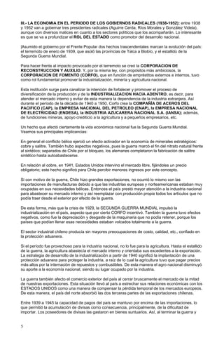 III.- LA ECONOMIA EN EL PERIODO DE LOS GOBIERNOS RADICALES (1938-1952): entre 1938
y 1952 van a gobernar tres presidentes radicales (Aguirre Cerda, Ríos Morales y González Videla),
aunque con diversos matices en cuanto a los sectores políticos que los acompañarán. Lo interesante
es que se va a profundizar el ROL DEL ESTADO como promotor del desarrollo nacional.
|Asumido el gobierno por el Frente Popular dos hechos trascendentales marcan la evolución del país:
el terremoto de enero de 1939, que asoló las provincias de Talca a Biobío, y el estallido de la
Segunda Guerra Mundial.
Para hacer frente al impacto provocado por el terremoto se creó la CORPORACION DE
RECONSTRUCCION Y AUXILIO. Y, por la misma ley, con propósitos más ambiciosos, la
CORPORACION DE FOMENTO (CORFO), que en función de empréstitos externos e internos, tuvo
como rol fundamental promover la industrialización, minería y agricultura nacional.
Esta institución surge para canalizar la intención de fortalecer y promover el proceso de
diversificación de la producción y de la INDUSTRIALIZACION HACIA ADENTRO, es decir, para
atender el mercado interno y evitar de esta manera la dependencia de la industria extranjera. Así
durante el período de la década de 1940 a 1950, Corfo crea la COMPAÑÍA DE ACEROS DEL
PACIFICO (CAP), la EMPRESA NACIONAL DEL PETROLEO (ENAP), la EMPRESA NACIONAL
DE ELECTRICIDAD (ENDESA), la INDUSTRIA AZUCARERA NACIONAL S.A. (IANSA); además,
de fundiciones mineras, apoyo crediticio a la agricultura y a pequeños empresarios, etc.
Un hecho que afectó ciertamente la vida económica nacional fue la Segunda Guerra Mundial.
Veamos sus principales implicancias:
En general el conflicto bélico ejerció un efecto activador en la economía de minerales estratégicos:
cobre y salitre. También hubo aspectos negativos, pues la guerra marcó el fin del nitrato natural frente
al sintético; separados de Chile por el bloqueo, los alemanes completaron la fabricación de salitre
sintético hasta autoabastecerse.
En relación al cobre, en 1941, Estados Unidos intervino el mercado libre, fijándoles un precio
obligatorio; este hecho significó para Chile percibir menores ingresos por este concepto.
Si con motivo de la guerra, Chile hizo grandes exportaciones, no ocurrió lo mismo con las
importaciones de manufacturas debido a que las industrias europeas y norteamericanas estaban muy
ocupadas en sus necesidades bélicas. Entonces el país prestó mayor atención a la industria nacional
para abastecer su mercado interno y así reemplazar con producción propia todos los artículos que no
podía traer desde el exterior por efecto de la guerra.
De esta forma, más que la crisis de 1929, la SEGUNDA GUERRA MUNDIAL impulsó la
industrialización en el país, aspecto que por cierto CORFO incentivó. También la guerra tuvo efectos
negativos, como fue la depreciación y desgaste de la maquinaria que no podía retener, porque los
países que podían llenar esas necesidades estaban volcados totalmente a la guerra.
El sector industrial chileno producía sin mayores preocupaciones de costo, calidad, etc., confiado en
la protección aduanera.
Si el período fue provechoso para la industria nacional, no lo fue para la agricultura. Hasta el estallido
de la guerra, la agricultura abastecía el mercado interno y orientaba sus excedentes a la exportación.
La estrategia de desarrollo de la industrialización a partir de 1940 significó la implantación de una
protección aduanera para proteger la industria, a raíz de lo cual la agricultura tuvo que pagar precios
más altos por la internación de repuestos y combustibles. De esta manera el agro nacional disminuyó
su aporte a la economía nacional, siendo su lugar ocupado por la industria.
La guerra también afecto el comercio exterior del país al cerrar bruscamente el mercado de la mitad
de nuestras exportaciones. Esta situación llevó al país a estrechar sus relaciones económicas con los
ESTADOS UNIDOS como una manera de compensar la pérdida temporal de los mercados europeos.
De esta manera, el país del norte absorbió las dos terceras partes de las exportaciones chilenas.
Entre 1939 a 1945 la capacidad de pagos del país se mantuvo por encima de las importaciones, lo
que permitió la acumulación de divisas como consecuencia, principalmente, de la dificultad de
importar. Los poseedores de divisas las gastaron en bienes suntuarios. Así, al terminar la guerra y
5
 