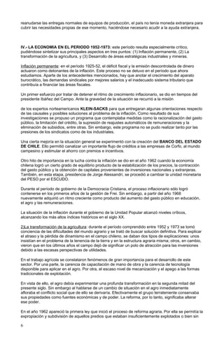 reanudarse las entregas normales de equipos de producción, el país no tenía moneda extranjera para
cubrir las necesidades propias de ese momento, haciéndose necesario acudir a la ayuda extranjera.
IV.- LA ECONOMIA EN EL PERIODO 1952-1973: este período resulta especialmente crítico,
pudiéndose sintetizar sus principales aspectos en tres puntos: (1) Inflación permanente, (2) La
transformación de la agricultura, y (3) Desarrollo de áreas estratégicas industriales y mineras.
Inflación permanente: en el período 1925-52, el déficit fiscal y la emisión descontrolada de dinero
actuaron como detonantes de la inflación. Este proceso no se detuvo en el período que ahora
estudiamos. Aparte de los antecedentes mencionados, hay que anotar el crecimiento del aparato
burocrático, las demandas sindicales por mejores salarios y el inadecuado sistema tributario que
contribuía a financiar las áreas fiscales.
Un primer esfuerzo por tratar de detener el ritmo de crecimiento inflacionario, se dio en tiempos del
presidente Ibáñez del Campo. Ante la gravedad de la situación se recurrió a la misión
de los expertos norteamericanos KLEIN-SACKS para que entregaran algunas orientaciones respecto
de las causales y posibles soluciones al problema de la inflación. Como resultado de sus
investigaciones se propuso un programa que contemplaba medidas como la racionalización del gasto
público, la limitación del crédito, la supresión de reajustes automáticos de remuneraciones y la
eliminación de subsidios, entre otras. Sin embargo, este programa no se pudo realizar tanto por las
presiones de los sindicatos como de los industriales.
Una cierta mejoría en la situación general se experimentó con la creación del BANCO DEL ESTADO
DE CHILE. Ello permitió canalizar un importante flujo de créditos a las empresas de Corfo, al mundo
campesino y estimular el ahorro con premios e incentivos.
Otro hito de importancia en la lucha contra la inflación se dio en el año 1962 cuando la economía
chilena logró un cierto grado de equilibrio producto de la estabilización de los precios, la contracción
del gasto público y la obtención de capitales provenientes de inversiones nacionales y extranjeras.
También, en esta etapa, presidencia de Jorge Alessandri, se procedió a cambiar la unidad monetaria
del PESO por el ESCUDO.
Durante el período de gobierno de la Democracia Cristiana, el proceso inflacionario sólo logró
contenerse en los primeros años de la gestión de Frei. Sin embargo, a partir del año 1968
nuevamente adquirió un ritmo creciente como producto del aumento del gasto público en educación,
el agro y las remuneraciones.
La situación de la inflación durante el gobierno de la Unidad Popular alcanzó niveles críticos,
alcanzando los más altos índices históricos en el siglo XX.
2)La transformación de la agricultura: durante el período comprendido entre 1952 y 1973 se tomó
conciencia de las dificultades del mundo agrario y se trató de buscar solución definitiva. Para explicar
el atraso y la pérdida de dinamismo en el campo chileno, se daban dos tipos de explicaciones: unos
insistían en el problema de la tenencia de la tierra y en la estructura agraria misma; otros, en cambio,
vieron que en los últimos años el campo dejó de significar un polo de atracción para las inversiones
debido a las escasas perspectivas de utilidades.
En el trabajo agrícola se constataron fenómenos de gran importancia para el desarrollo de este
sector. Por una parte, la carencia de capacitación de mano de obra y la carencia de tecnología
disponible para aplicar en el agro. Por otra, el escaso nivel de mecanización y el apego a las formas
tradicionales de explotación.
En vista de ello, el agro debía experimentar una profunda transformación en la segunda mitad del
presente siglo. Sin embargo al hablarse de un cambio de situación en el agro inmediatamente
afloraba el conflicto social que de ello se derivaría. Efectivamente el grupo terrateniente conservaba
sus propiedades como fuentes económicas y de poder. La reforma, por lo tanto, significaba alterar
ese poder.
En el año 1962 apareció la primera ley que inició el proceso de reforma agraria. Por ella se permitía la
expropiación y subdivisión de aquellos predios que estaban insuficientemente explotados o bien sin
6
 