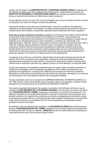 explotar. Se encargaba a la CORPORACION DE LA REFORMA AGRARIA (CORA) la aplicación de
las medidas necesarias para llevar adelante esta transformación. Posteriormente la creación del
INSTITUTO DE DESARROLLO AGROPECUARIO (INDAP) se encargaría de aportar la asistencia
técnica y canalizaría las fuentes de crédito hacia el sector campesino.
El paso definitivo se dio en el año 1967 con la promulgación de una ley que afirmó la función social de
la propiedad y que reforma el antiguo concepto de propiedad.
Ciertamente durante los tres años de la Unidad Popular vivieron los momentos más agitados y
violentos de la reforma agraria. Sin embargo, sus líneas centrales lograrían imponerse por sobre los
acontecimientos del momento y encaminarse realmente hacia el desarrollo del mundo campesino.
Desarrollo de áreas estratégicas industriales y mineras: la industria nacional recibió un fuerte estímulo
en el período anterior como consecuencia de la creación de la CORFO, cuyos beneficios se
prolongaron en este período que estudiamos. Como testimonio de estos progresos se puede citar los
adelantos en la actividad pesquera con fines industriales, la armaduría de automóviles y de
electrodomésticos. Además, el sector metal-macánico alcanzó un elevado nivel entre los años 1967 a
1969. Sin embargo, algunos elementos impidieron que se consolidara un verdadero ritmo de
crecimiento industrial. Entre los factores que entorpecieron el desarrollo industrial durante este
período habría que mencionar el caso de la política proteccionista que en sí misma favorecía las
condiciones de operaciones para los productores nacionales, pero al asegurarles expectativas de
ganancias seguras no los motivó en la mejoría técnica de sus instalaciones.
La situación de la minería es un fenómeno original dentro de las transformaciones económicas del
período 1952-1973, ya que junto con la agricultura, constituye el rubro que experimentó las más
radicales transformaciones. En primer término, se produjo en estos años el vuelco irreversible de la
minería hacia la explotación del metal rojo, sellando con ello, en forma definitiva, la suerte del salitre.
El cobre era explotado por compañías norteamericanas, las cuales habían realizado inversiones en
instalaciones industriales. Pero la tributación que pagaban al Fisco chileno en proporción a sus
ganancias era insignificante. Ya desde el año 1955 se venía pensando en reformar los sistemas
tributarios de manera tal que los beneficios de esta industria en expansión redundaran en un aumento
de la producción y en la más eficiente utilización de la capacidad instalada.
Un paso importante se dio con la creación de la EMPRESA NACIONAL DE MINERIA (ENAMI) en el
año 1960. Gracias a ella se pudo brindar apoyo financiero y técnico a la pequeña y mediana minería,
procediendo a la construcción de las fundiciones de VENTANAS y PAIPOTE.
Fue durante el gobierno de Eduardo Frei cuando se concretó el rol del Estado dentro de lo que se
consideró la VIGA MAESTRA DE LA ECONOMIA NACIONAL. Para tal efecto, se echaron las bases
de la CHILENIZACION DEL COBRE, programa que apuntaba a un aumento de la producción, a la
definición del papel que le correspondía al Estado, a procurar la valorización de la producción en el
territorio nacional y a la mejora de las condiciones de vida de los trabajadores de la industria minera.
A consecuencia de esta reforma, la industria del cobre pasó a quedar constituida como una empresa
mixta, donde el Estado era el propietario del 51% de las instalaciones y el porcentaje restante
quedaba en manos de privados.
Sin embargo, hubo que esperar hasta el gobierno de SALVADOR ALLENDE para asistir al proceso
llamado de NACIONALIZACION DEL COBRE, mediante el cual el Estado adquirió el control total de
la industria del cobre. De aquí en adelante, CODELCO asumiría con plena soberanía la explotación y
comercialización del cobre como principal riqueza natural.
7
 