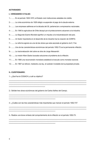 ACTIVIDADES
I.- VERDADERO O FALSO:
1.- ....... En el período 1925-1973, el Estado creó instituciones estatales de crédito.
2.- ....... La crisis económica de 1929 obligó a suspender el pago de la deuda externa.
3.- ....... Las empresas salitreras en la década del 30, pertenecían a empresarios nacionales.
4.- ....... En 1940 la agricultura de Chile decayó por el proteccionismo aduanero a la industria.
5.- ....... La Segunda Guerra Mundial significó un impulso a la industrialización del país.
6.- ....... Un factor importante en el desarrollo de la industria fue la creación de CORFO.
7.- ....... La reforma agraria es una de las obras que esta asociada al gobierno de E. Frei.
8.- ....... Una de las características económicas del período 1952-73 es la permanente inflación.
9.- ....... La nacionalización del cobre es obra de Jorge Alessandri.
10.- ..... La misión Klein-Sacks buscaba soluciones al problema de la inflación.
11.- ..... En 1960 una reconversión monetaria estableció el escudo como moneda nacional.
12.- ..... En 1967 se reforzó, mediante una ley, el carácter inviolable de la propiedad privada.
II.- CUESTIONARIO:
1.- ¿Qué fue la COSACH y cuál su objetivo?
---------------------------------------------------------------------------------------------------------------------------------------
---------------------------------------------------------------------------------------------------------------------------------------
---------------------------------------------------------------------------------------------------------------------------------------
---------------------------------------------------------------
2.- Señale tres obras económicas del gobierno de Carlos Ibáñez del Campo.
---------------------------------------------------------------------------------------------------------------------------------------
---------------------------------------------------------------------------------------------------------------------------------------
---------------------------------------------------------------------------------
3.- ¿Cuáles son las tres características más importantes que marcan el período 1952-73?
---------------------------------------------------------------------------------------------------------------------------------------
---------------------------------------------------------------------------------------------------------------------------------------
---------------------------------------------------------------------------------
4.- Realice una breve síntesis del comportamiento de la inflación en el período 1952-73.
---------------------------------------------------------------------------------------------------------------------------------------
---------------------------------------------------------------------------------------------------------------------------------------
---------------------------------------------------------------------------------
8
 